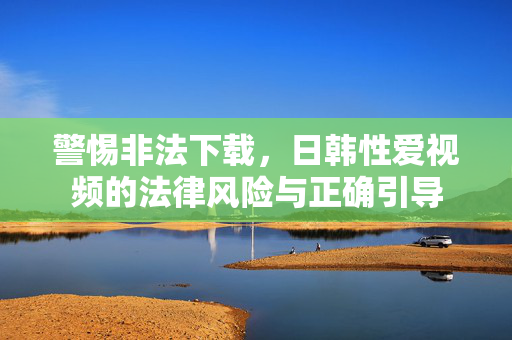 警惕非法下载，日韩性爱视频的法律风险与正确引导