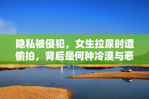隐私被侵犯，女生拉尿时遭偷拍，背后是何种冷漠与恶意的狂欢？隐私被侵犯，女生拉尿时遭偷拍，背后是何种冷漠与恶意的狂欢？