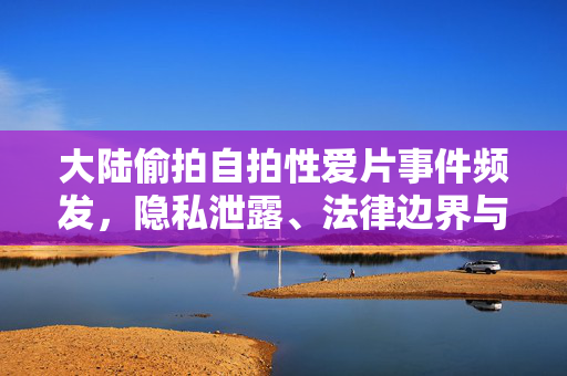 大陆偷拍自拍性爱片事件频发，隐私泄露、法律边界与社会反思