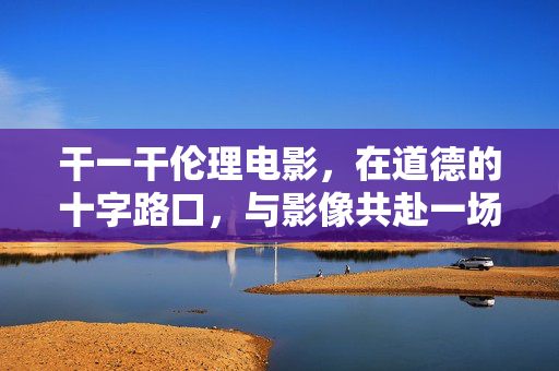 干一干伦理电影，在道德的十字路口，与影像共赴一场思想之旅