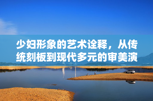 少妇形象的艺术诠释，从传统刻板到现代多元的审美演变，少妇形象的艺术诠释，从传统刻板到现代多元的审美演变