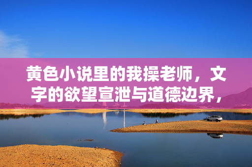 黄色小说里的我操老师，文字的欲望宣泄与道德边界，黄色小说里的我操老师，文字欲望的宣泄与道德边界的探讨