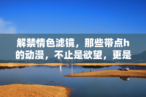 解禁情色滤镜，那些带点h的动漫，不止是欲望，更是成长的共鸣，解禁情色滤镜，那些带h的动漫，不止是欲望，更是成长的共鸣