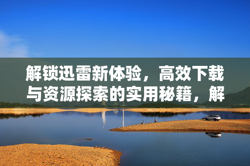 解锁迅雷新体验，高效下载与资源探索的实用秘籍，解锁迅雷新体验，高效下载与资源探索的实用秘籍