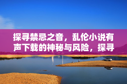 探寻禁忌之音，乱伦小说有声下载的神秘与风险，探寻禁忌之音，乱伦小说有声下载的神秘与风险