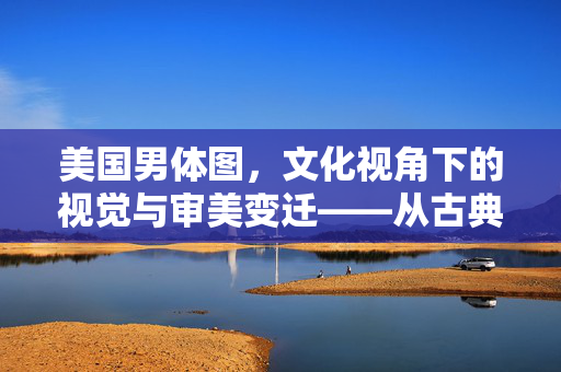 美国男体图，文化视角下的视觉与审美变迁——从古典雕塑到现代影像的男性身体美学，美国男体图，文化视角下的视觉与审美变迁——从古典雕塑到现代影像的男性身体美学
