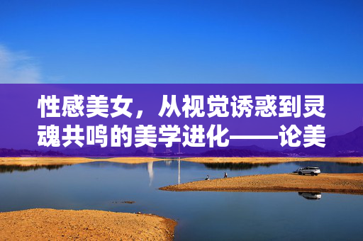 性感美女，从视觉诱惑到灵魂共鸣的美学进化——论美成人的深层意义，性感美女，从视觉诱惑到灵魂共鸣的美学进化——论美成人的深层意义