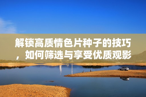 解锁高质情色片种子的技巧，如何筛选与享受优质观影体验，解锁高质情色片种子的技巧，如何筛选与享受优质观影体验