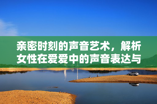 亲密时刻的声音艺术，解析女性在爱爱中的声音表达与情感共鸣，亲密时刻的声音艺术，解析女性在爱爱中的声音表达与情感共鸣