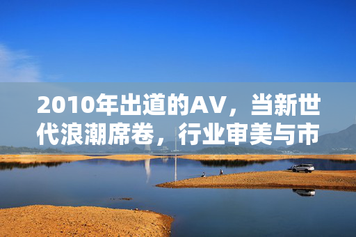 2010年出道的AV,当新世代浪潮席卷,行业审美与市场格局迎来重塑 2010年出道的AV,当新世代浪潮席卷,行业审美与市场格局迎来重塑