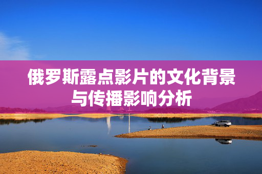 俄罗斯露点影片的文化背景与传播影响分析 俄罗斯露点影片的文化背景与传播影响分析