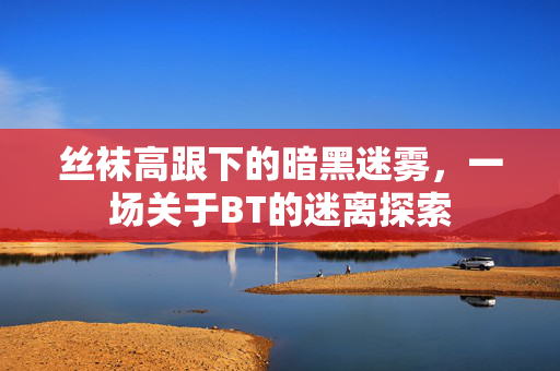丝袜高跟下的暗黑迷雾,一场关于BT的迷离探索 丝袜高跟下的暗黑迷雾,一场关于BT的迷离探索