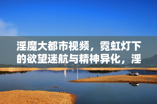 淫魔大都市视频,霓虹灯下的欲望迷航与精神异化,淫魔大都市,霓虹灯下的欲望迷航与精神异化 淫魔大都市视频,霓虹灯下的欲望迷航与精神异化,淫魔大都市,霓虹灯下的欲望迷航与精神异化