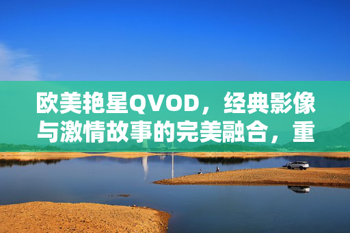 欧美艳星QVOD,经典影像与激情故事的完美融合,重温影视史上的性感传奇,欧美艳星QVOD,经典影像与激情故事的完美融合,重温影视史上的性感传奇 欧美艳星QVOD,经典影像与激情故事的完美融合,重温影视史上的性感传奇,欧美艳星QVOD,经典影像与激情故事的完美融合,重温影视史上的性感传奇