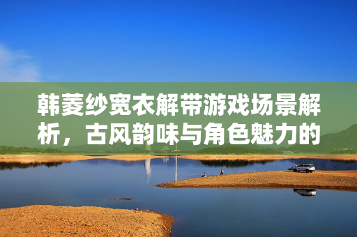 韩菱纱宽衣解带游戏场景解析,古风韵味与角色魅力的艺术展现,韩菱纱宽衣解带游戏场景解析,古风韵味与角色魅力的艺术展现 韩菱纱宽衣解带游戏场景解析,古风韵味与角色魅力的艺术展现,韩菱纱宽衣解带游戏场景解析,古风韵味与角色魅力的艺术展现