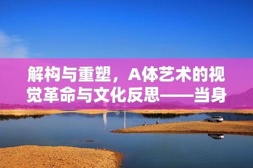 解构与重塑，A体艺术的视觉革命与文化反思——当身体成为艺术的终极媒介，解构与重塑，A体艺术的视觉革命与文化反思——当身体成为艺术的终极媒介