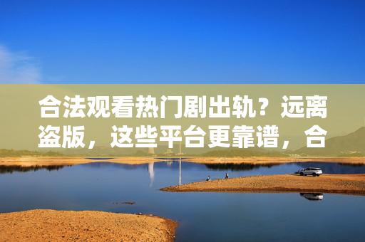 合法观看热门剧出轨?远离盗版,这些平台更靠谱,合法观看热门剧需警惕盗版?这几个平台更靠谱,别再踩雷了 合法观看热门剧出轨?远离盗版,这些平台更靠谱,合法观看热门剧需警惕盗版?这几个平台更靠谱,别再踩雷了