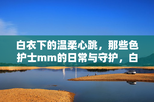 白衣下的温柔心跳,那些色护士mm的日常与守护,白衣下的温柔心跳,那些护士的日常与守护 白衣下的温柔心跳,那些色护士mm的日常与守护,白衣下的温柔心跳,那些护士的日常与守护