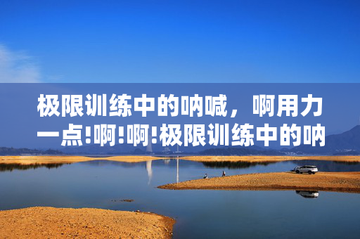 极限训练中的呐喊,啊用力一点!啊!啊!极限训练中的呐喊,啊用力一点!啊!啊! 极限训练中的呐喊,啊用力一点!啊!啊!极限训练中的呐喊,啊用力一点!啊!啊!