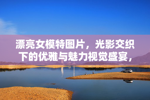 漂亮女模特图片,光影交织下的优雅与魅力视觉盛宴,光影交织,女模特优雅魅力的视觉盛宴 漂亮女模特图片,光影交织下的优雅与魅力视觉盛宴,光影交织,女模特优雅魅力的视觉盛宴