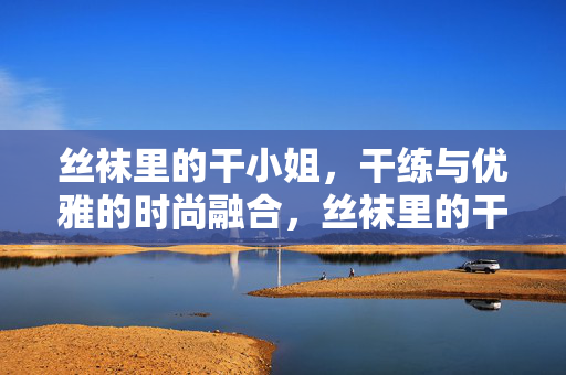 丝袜里的干小姐,干练与优雅的时尚融合,丝袜里的干小姐,干练与优雅的时尚融合 丝袜里的干小姐,干练与优雅的时尚融合,丝袜里的干小姐,干练与优雅的时尚融合
