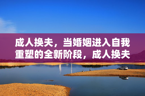 成人换夫,当婚姻进入自我重塑的全新阶段,成人换夫,婚姻进入自我重塑的全新阶段 成人换夫,当婚姻进入自我重塑的全新阶段,成人换夫,婚姻进入自我重塑的全新阶段