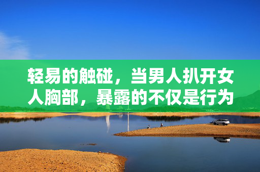 轻易的触碰,当男人扒开女人胸部,暴露的不仅是行为,更是社会性别权力失衡,男人扒开女人胸部,轻易触碰下的性别权力失衡 轻易的触碰,当男人扒开女人胸部,暴露的不仅是行为,更是社会性别权力失衡,男人扒开女人胸部,轻易触碰下的性别权力失衡