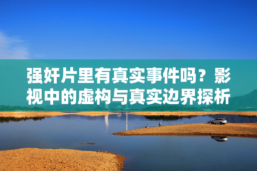 强奸片里有真实事件吗?影视中的虚构与真实边界探析,强奸片里有真实事件吗?影视中的虚构与真实边界探析 强奸片里有真实事件吗?影视中的虚构与真实边界探析,强奸片里有真实事件吗?影视中的虚构与真实边界探析
