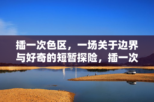 插一次色区,一场关于边界与好奇的短暂探险,插一次色区,一场关于边界与好奇的短暂探险 插一次色区,一场关于边界与好奇的短暂探险,插一次色区,一场关于边界与好奇的短暂探险