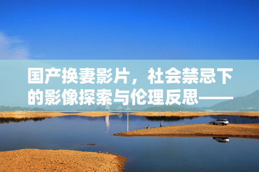 国产换妻影片,社会禁忌下的影像探索与伦理反思——从市场驱动到人性困境的深层剖析 国产换妻影片,社会禁忌下的影像探索与伦理反思——从市场驱动到人性困境的深层剖析
