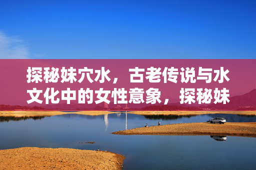 探秘妹穴水,古老传说与水文化中的女性意象,探秘妹穴水,古老传说与水文化中的女性意象 探秘妹穴水,古老传说与水文化中的女性意象,探秘妹穴水,古老传说与水文化中的女性意象