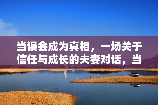 当误会成为真相,一场关于信任与成长的夫妻对话,当误会成为真相,一场关于信任与成长的夫妻对话 当误会成为真相,一场关于信任与成长的夫妻对话,当误会成为真相,一场关于信任与成长的夫妻对话