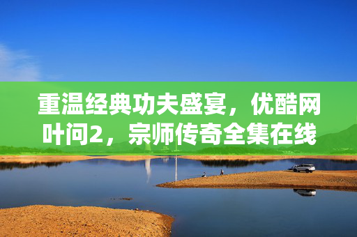 重温经典功夫盛宴,优酷网叶问2,宗师传奇全集在线观看,李连杰演绎叶问的宗师风采与家国情怀,重温经典功夫盛宴,李连杰演绎叶问2,宗师传奇宗师风采与家国情怀(优酷全集在线观看) 重温经典功夫盛宴,优酷网叶问2,宗师传奇全集在线观看,李连杰演绎叶问的宗师风采与家国情怀,重温经典功夫盛宴,李连杰演绎叶问2,宗师传奇宗师风采与家国情怀(优酷全集在线观看)