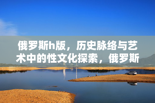 俄罗斯h版,历史脉络与艺术中的性文化探索,俄罗斯h版,历史脉络与艺术中的性文化探索 俄罗斯h版,历史脉络与艺术中的性文化探索,俄罗斯h版,历史脉络与艺术中的性文化探索