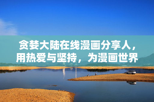 贪婪大陆在线漫画分享人,用热爱与坚持,为漫画世界注入分享的活力,贪婪大陆在线漫画分享人,以热爱与坚持,为漫画世界注入活力 贪婪大陆在线漫画分享人,用热爱与坚持,为漫画世界注入分享的活力,贪婪大陆在线漫画分享人,以热爱与坚持,为漫画世界注入活力