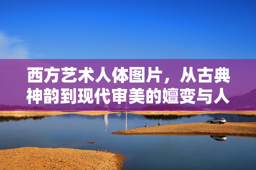 西方艺术人体图片,从古典神韵到现代审美的嬗变与人文精神传承,西方艺术人体图片,从古典神韵到现代审美的嬗变与人文精神传承 西方艺术人体图片,从古典神韵到现代审美的嬗变与人文精神传承,西方艺术人体图片,从古典神韵到现代审美的嬗变与人文精神传承