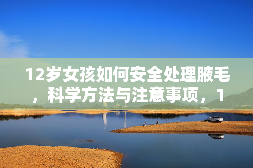 12岁女孩如何安全处理腋毛,科学方法与注意事项,12岁女孩腋毛处理指南,科学方法与安全注意事项 12岁女孩如何安全处理腋毛,科学方法与注意事项,12岁女孩腋毛处理指南,科学方法与安全注意事项