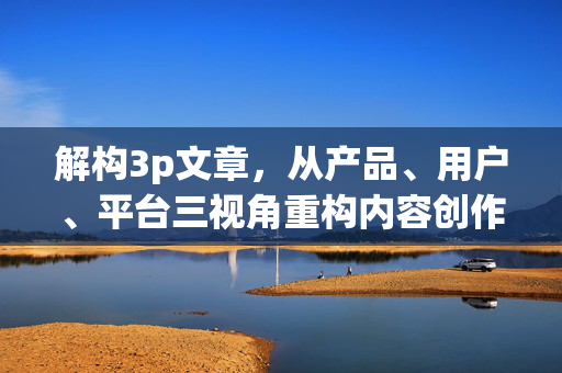 解构3p文章,从产品、用户、平台三视角重构内容创作新范式,解构3P文章,从产品、用户、平台重构内容创作新范式 解构3p文章,从产品、用户、平台三视角重构内容创作新范式,解构3P文章,从产品、用户、平台重构内容创作新范式