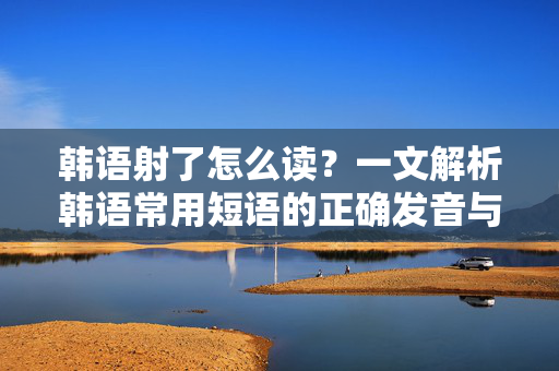 韩语射了怎么读？一文解析韩语常用短语的正确发音与用法，韩语射了怎么读？一文详解常用短语的正确发音与用法