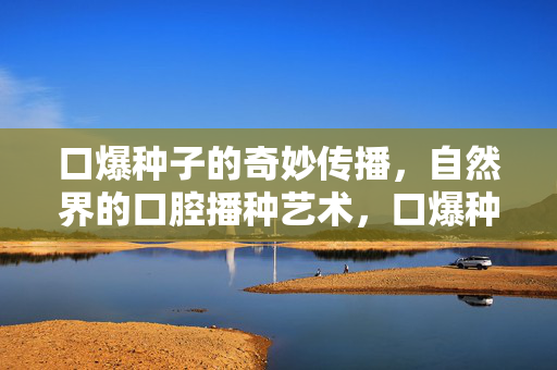 口爆种子的奇妙传播,自然界的口腔播种艺术,口爆种子的奇妙传播,自然界的口腔播种艺术 口爆种子的奇妙传播,自然界的口腔播种艺术,口爆种子的奇妙传播,自然界的口腔播种艺术