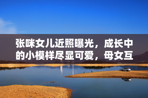 张咪女儿近照曝光,成长中的小模样尽显可爱,母女互动画面温馨动人,张咪女儿近照曝光,成长中的小模样尽显可爱,母女互动温馨动人 张咪女儿近照曝光,成长中的小模样尽显可爱,母女互动画面温馨动人,张咪女儿近照曝光,成长中的小模样尽显可爱,母女互动温馨动人