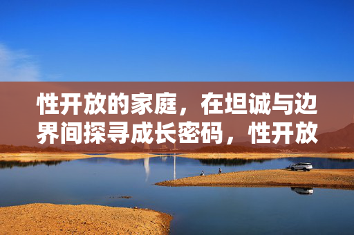 性开放的家庭,在坦诚与边界间探寻成长密码,性开放的家庭,在坦诚与边界间探寻成长密码 性开放的家庭,在坦诚与边界间探寻成长密码,性开放的家庭,在坦诚与边界间探寻成长密码