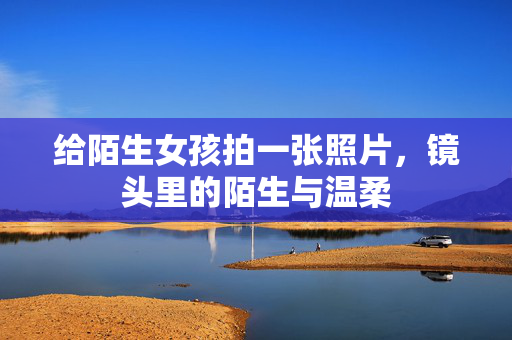 给陌生女孩拍一张照片,镜头里的陌生与温柔 给陌生女孩拍一张照片,镜头里的陌生与温柔