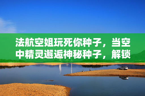 法航空姐玩死你种子，当空中精灵邂逅神秘种子，解锁航空与自然的奇遇密码，法航空姐与神秘种子，空中精灵的自然奇遇密码