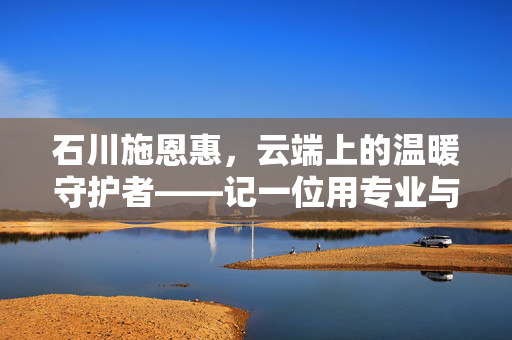 石川施恩惠,云端上的温暖守护者——记一位用专业与爱诠释空姐精神的女性,石川施恩惠,云端上的温暖守护者——记一位用专业与爱诠释空姐精神的女性 石川施恩惠,云端上的温暖守护者——记一位用专业与爱诠释空姐精神的女性,石川施恩惠,云端上的温暖守护者——记一位用专业与爱诠释空姐精神的女性