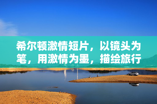 希尔顿激情短片,以镜头为笔,用激情为墨,描绘旅行的极致浪漫,希尔顿激情短片,以镜头为笔,激情为墨,绘就旅行的极致浪漫 希尔顿激情短片,以镜头为笔,用激情为墨,描绘旅行的极致浪漫,希尔顿激情短片,以镜头为笔,激情为墨,绘就旅行的极致浪漫