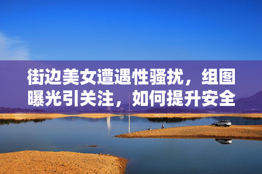 街边美女遭遇性骚扰,组图曝光引关注,如何提升安全意识与应对能力,街边美女遭遇性骚扰组图引关注,如何提升安全意识与应对能力 街边美女遭遇性骚扰,组图曝光引关注,如何提升安全意识与应对能力,街边美女遭遇性骚扰组图引关注,如何提升安全意识与应对能力