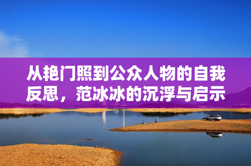 从艳门照到公众人物的自我反思,范冰冰的沉浮与启示,从艳门照到公众人物的自我反思,范冰冰沉浮与启示 从艳门照到公众人物的自我反思,范冰冰的沉浮与启示,从艳门照到公众人物的自我反思,范冰冰沉浮与启示