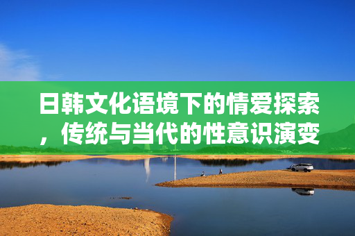 日韩文化语境下的情爱探索,传统与当代的性意识演变与情感表达 日韩文化语境下的情爱探索,传统与当代的性意识演变与情感表达