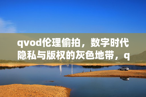 qvod伦理偷拍，数字时代隐私与版权的灰色地带，qvod伦理偷拍，数字时代隐私与版权的灰色地带